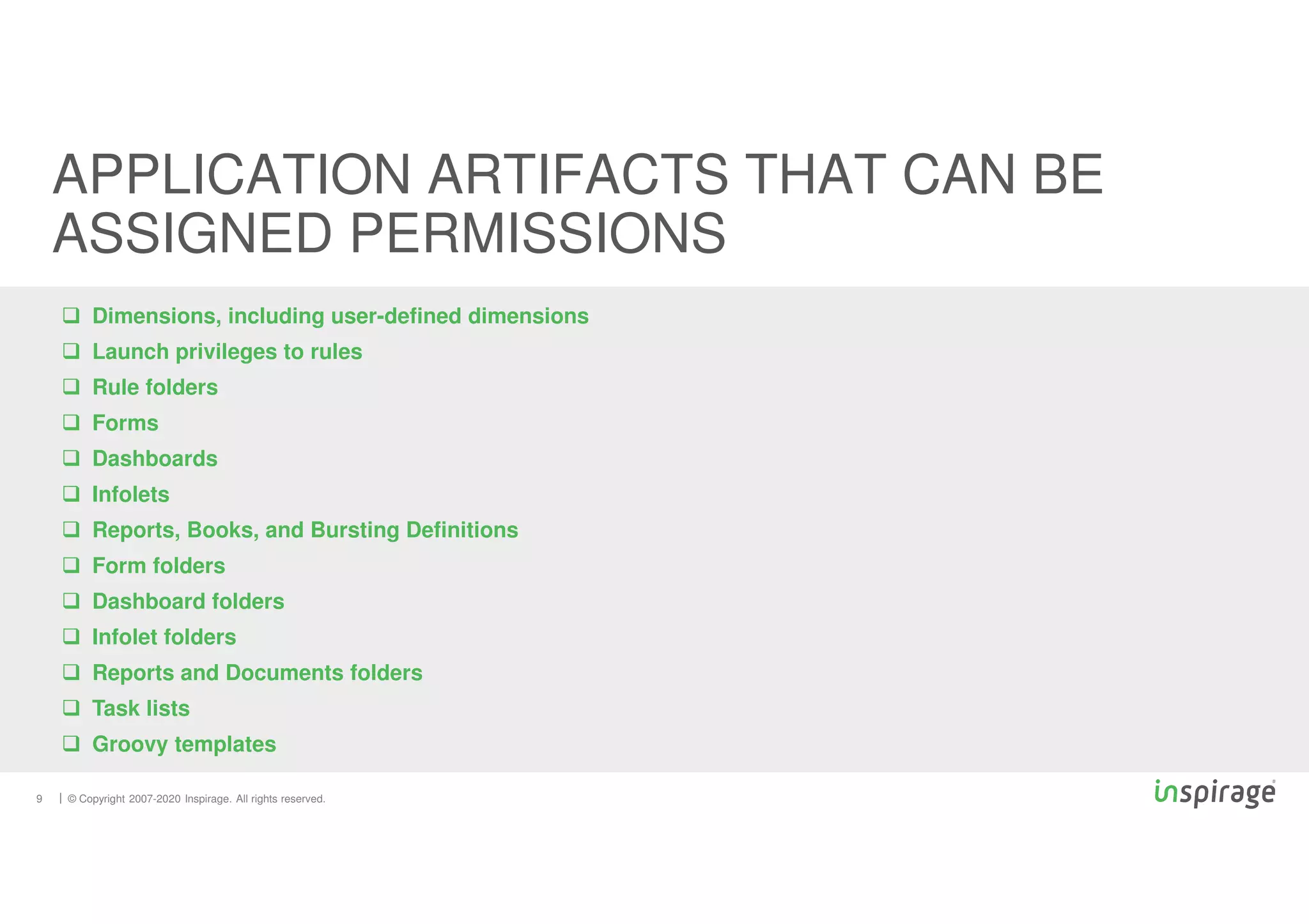 © Copyright 2007-2020 Inspirage. All rights reserved.
 Dimensions, including user-defined dimensions
 Launch privileges to rules
 Rule folders
 Forms
 Dashboards
 Infolets
 Reports, Books, and Bursting Definitions
 Form folders
 Dashboard folders
 Infolet folders
 Reports and Documents folders
 Task lists
 Groovy templates
9
APPLICATION ARTIFACTS THAT CAN BE
ASSIGNED PERMISSIONS
 