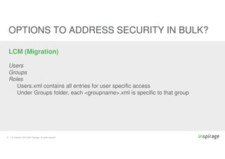 © Copyright 2007-2020 Inspirage. All rights reserved.
14
OPTIONS TO ADDRESS SECURITY IN BULK?
LCM (Migration)
Users
Groups
Roles
Users.xml contains all entries for user specific access
Under Groups folder, each <groupname>.xml is specific to that group
 