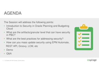 © Copyright 2007-2020 Inspirage. All rights reserved.
4
The Session will address the following points:
• Introduction to Security in Oracle Planning and Budgeting
Cloud
• What are the artifacts/granular level that can have security
in PBC?
• What are the best practices for addressing security?
• How can you mass update security using EPM Automate,
REST API, Groovy, LCM, etc
• Demo
• Q&A
AGENDA
 
