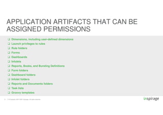 © Copyright 2007-2020 Inspirage. All rights reserved.
 Dimensions, including user-defined dimensions
 Launch privileges to rules
 Rule folders
 Forms
 Dashboards
 Infolets
 Reports, Books, and Bursting Definitions
 Form folders
 Dashboard folders
 Infolet folders
 Reports and Documents folders
 Task lists
 Groovy templates
9
APPLICATION ARTIFACTS THAT CAN BE
ASSIGNED PERMISSIONS
 