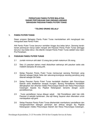 PERSATUAN PANDU PUTERI MALAYSIA
                     DASAR PERTUBUHAN DAN UNDANG-UNDANG
                      BAHAGIAN PASUKAN PANDU PUTERI TUNAS


                                ’ TOLONG ORANG SELALU’


1.    PANDU PUTERI TUNAS

      Dasar program Bahagian Pandu Puteri Tunas membolehkan ahli menghayati dan
      menguasai asas Pandu Puteri.

      Ahli Pandu Puteri Tunas berumur sembilan hingga dua belas tahun. Seorang kanak-
      kanak perempuan hanya boleh menjadi ahli Pasukan Pandu Puteri Tunas sehingga
      berumur dua belas tahun. Dia dilantik menjadi Pandu Puteri Tunas setelah lulus Ujian
      Pra Persetiaan.

2.    PASUKAN PANDU PUTERI TUNAS

      2.1    Jumlah minimum ahli ialah 12 orang dan jumlah maksimum 36 orang.

      2.2    Satu (1) pasukan baharu mesti ditubuhkan sekiranya ahli pasukan sedia ada
             melebihi daripada 36 orang ahli.


      2.3    Setiap Pasukan Pandu Puteri Tunas mempunyai seorang Pemimpin yang
             dikenali sebagai Kakak Setia dan sekurang-kurangnya seorang penolong yang
             dikenali sebagai Siti Setia.

      2.4    Setiap Pasukan Pandu Puteri Tunas hendaklah disahkan oleh Pesuruhjaya
             Daerah serta didaftarkan secepat mungkin. Borang Pendaftaran hendaklah
             dilengkapkan dan dihantar melalui Pesuruhjaya Daerah dan Ketua Pesuruhjaya
             Cawangan kepada Ibu Pejabat Kebangsaan berserta dengan yuran
             pendaftarannya.

      2.5     Yuran pendaftaran hanya dibayar sekali . Sijil Pendaftaran ialah hak milik
             Pasukan di sekolah berkenaan. Jika sijil hilang, bayaran akan dikenakan untuk
             mendapatkan sijil ganti

      2.6    Setiap Pasukan Pandu Puteri Tunas dikehendaki membaharui pendaftaran dan
             mengemaskinikan bilangan pemimpin dan ahlinya dengan Ibu Pejabat
             Kebangsaan melalui Pesuruhjaya Daerah dan Ketua Pesuruhjaya Cawangan.


                                                                                         3
Persidangan Kejurulatihan, 21-23 November 2010 di Seri Cempaka Services & Suites
 