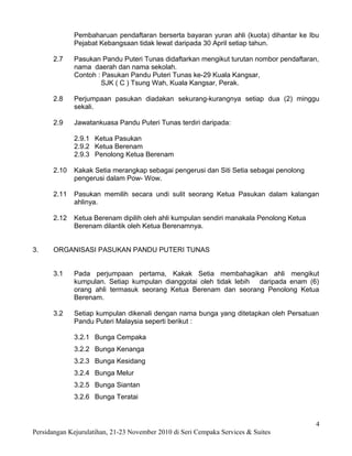 Pembaharuan pendaftaran berserta bayaran yuran ahli (kuota) dihantar ke Ibu
             Pejabat Kebangsaan tidak lewat daripada 30 April setiap tahun.

      2.7    Pasukan Pandu Puteri Tunas didaftarkan mengikut turutan nombor pendaftaran,
             nama daerah dan nama sekolah.
             Contoh : Pasukan Pandu Puteri Tunas ke-29 Kuala Kangsar,
                     SJK ( C ) Tsung Wah, Kuala Kangsar, Perak.

      2.8    Perjumpaan pasukan diadakan sekurang-kurangnya setiap dua (2) minggu
             sekali.

      2.9    Jawatankuasa Pandu Puteri Tunas terdiri daripada:

             2.9.1 Ketua Pasukan
             2.9.2 Ketua Berenam
             2.9.3 Penolong Ketua Berenam

      2.10   Kakak Setia merangkap sebagai pengerusi dan Siti Setia sebagai penolong
             pengerusi dalam Pow- Wow.

      2.11   Pasukan memilih secara undi sulit seorang Ketua Pasukan dalam kalangan
             ahlinya.

      2.12   Ketua Berenam dipilih oleh ahli kumpulan sendiri manakala Penolong Ketua
             Berenam dilantik oleh Ketua Berenamnya.


3.    ORGANISASI PASUKAN PANDU PUTERI TUNAS


      3.1    Pada perjumpaan pertama, Kakak Setia membahagikan ahli mengikut
             kumpulan. Setiap kumpulan dianggotai oleh tidak lebih daripada enam (6)
             orang ahli termasuk seorang Ketua Berenam dan seorang Penolong Ketua
             Berenam.

      3.2    Setiap kumpulan dikenali dengan nama bunga yang ditetapkan oleh Persatuan
             Pandu Puteri Malaysia seperti berikut :

             3.2.1 Bunga Cempaka
             3.2.2 Bunga Kenanga
             3.2.3 Bunga Kesidang
             3.2.4 Bunga Melur
             3.2.5 Bunga Siantan
             3.2.6 Bunga Teratai


                                                                                        4
Persidangan Kejurulatihan, 21-23 November 2010 di Seri Cempaka Services & Suites
 