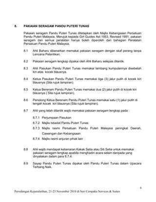 8.    PAKAIAN SERAGAM PANDU PUTERI TUNAS

      Pakaian seragam Pandu Puteri Tunas ditetapkan oleh Majlis Kebangsaan Persatuan
      Pandu Puteri Malaysia. Merujuk kepada Girl Guides Act 1953, Revised 1991, pakaian
      seragam dan semua peralatan hanya boleh diperoleh dari bahagian Peralatan
      Persatuan Pandu Puteri Malaysia.

      8.1    Ahli Baharu dibenarkan memakai pakaian seragam dengan skaf perang tanpa
             Lencana Pelantikan.

      8.2    Pakaian seragam lengkap dipakai oleh Ahli Baharu selepas dilantik.

      8.3    Ahli Pasukan Pandu Puteri Tunas memakai lambang kumpulannya disebelah
             kiri atas kocek blausnya.

      8.4    Ketua Pasukan Pandu Puteri Tunas memakai tiga (3) jalur putih di kocek kiri
             blausnya (Sila rujuk lampiran).

      8.5    Ketua Berenam Pandu Puteri Tunas memakai dua (2) jalur putih di kocek kiri
             blausnya ( Sila rujuk lampiran).

      8.6    Penolong Ketua Berenam Pandu Puteri Tunas memakai satu (1) jalur putih di
             tengah kocek kiri blausnya (Sila rujuk lampiran).

      8.7    Ahli yang telah dilantik wajib memakai pakaian seragam lengkap pada :

             8.7.1 Perjumpaan Pasukan
             8.7.2 Majlis Istiadat Pandu Puteri Tunas
             8.7.3 Majlis rasmi Persatuan Pandu Puteri Malaysia peringkat Daerah,
                    Cawangan dan Kebangsaan
             8.7.4 Majlis rasmi anjuran pihak lain


      8.8    Ahli wajib mendapat kebenaran Kakak Setia atau Siti Setia untuk memakai
             pakaian seragam lengkap apabila menghadiri acara selain daripada yang
             dinyatakan dalam para 8.7.4.

      8.9    Sayap Pandu Puteri Tunas dipakai oleh Pandu Puteri Tunas dalam Upacara
             Terbang Naik.




                                                                                          6
Persidangan Kejurulatihan, 21-23 November 2010 di Seri Cempaka Services & Suites
 