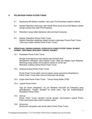 9.    PELANTIKAN PANDU PUTERI TUNAS


      9.1    Seseorang Ahli Baharu mestilah lulus ujian Pra-Persetiaan sebelum dilantik.

      9.2    Istiadat Pelantikan dirancang oleh Kakak Setia untuk semua Ahli Baharu sebaik
             sahaja mereka lulus ujian Pra-Persetiaan.

      9.3    Pelantikan hanya boleh dijalankan oleh pemimpin berwaran.


      9.4    Istiadat Pelantikan Pandu Puteri Tunas
             Istiadat Pelantikan dijalankan dalam formasi Lingkungan Pandu Puteri Tunas.
             ( Sila rujuk risalah Istiadat Pandu Puteri Tunas).


10.   PERSETIAAN, UNDANG-UNDANG, COGAN KATA PANDU PUTERI TUNAS, ISYARAT,
      HORMAT, SENYUMAN, BERJABAT TANGAN, KHIDMAT

      10.1   Persetiaan Pandu Puteri Tunas

             Dengan sesungguhnya saya berjanji dan bersetia akan
             Menjalankan kewajipan saya kepada Tuhan, Raja dan Negara saya Malaysia,
             Menolong orang setiap hari terutama mereka di rumah dan
             Mematuhi undang-undang Pandu Puter Tunas.

      10.2   Undang-Undang Pandu Puteri Tunas

             Pandu Puteri Tunas selalu menurut ajaran orang yang tertua daripadanya.
             Pandu Puteri Tunas tidak menurut kehendak hati sahaja.

      10.3   Cogan Kata Pandu Puteri Tunas : Tolong Orang Selalu (TOS)

      10.4    Isyarat Pandu Puteri

             Tiga jari kanan ditegakkan, ibu jari diletakan menindih jari kelingking yang
             dibengkokkan. Tangan diangkat ke paras bahu. Tiga jari melambangkan
             Persetiaan Pandu Puteri.

      10.5   Hormat
             Pandu Puteri Tunas memberi hormat dengan menunjukkan Isyarat Pandu
             Puteri pada paras bahu dalam keadaan sedia.

      10.6   Senyuman
             Senyuman merupakan satu tanda salam Pandu Puteri Tunas.

                                                                                           7
Persidangan Kejurulatihan, 21-23 November 2010 di Seri Cempaka Services & Suites
 