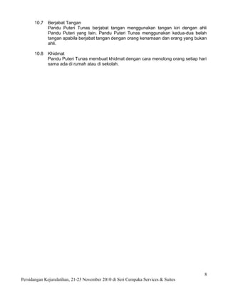 10.7   Berjabat Tangan
             Pandu Puteri Tunas berjabat tangan menggunakan tangan kiri dengan ahli
             Pandu Puteri yang lain. Pandu Puteri Tunas menggunakan kedua-dua belah
             tangan apabila berjabat tangan dengan orang kenamaan dan orang yang bukan
             ahli.

      10.8   Khidmat
             Pandu Puteri Tunas membuat khidmat dengan cara menolong orang setiap hari
             sama ada di rumah atau di sekolah.




                                                                                     8
Persidangan Kejurulatihan, 21-23 November 2010 di Seri Cempaka Services & Suites
 