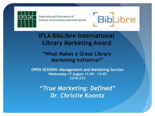 IFLA BibLibre International
Library Marketing Award
“What Makes a Great Library
Marketing Initiative?”
OPEN SESSION: Management and Marketing Section
Wednesday 17 August 11:45 – 13:45
C210-212
“True Marketing: Defined”
Dr. Christie Koontz
 