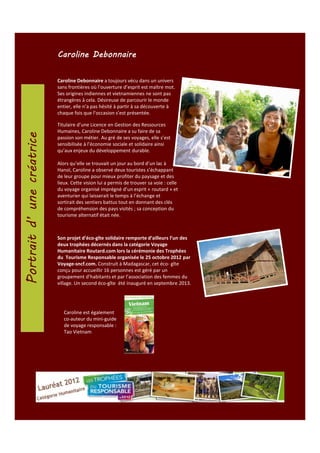 Caroline Debonnaire
Caroline Debonnaire a toujours vécu dans un univers
sans frontières où l’ouverture d’esprit est maître mot.
Ses origines indiennes et vietnamiennes ne sont pas
étrangères à cela. Désireuse de parcourir le monde
entier, elle n’a pas hésité à partir à sa découverte à
chaque fois que l’occasion s’est présentée.
Titulaire d’une Licence en Gestion des Ressources
Humaines, Caroline Debonnaire a su faire de sa
passion son métier. Au gré de ses voyages, elle s’est
sensibilisée à l’économie sociale et solidaire ainsi
qu’aux enjeux du développement durable.
Alors qu’elle se trouvait un jour au bord d’un lac à
Hanoï, Caroline a observé deux touristes s’échappant
de leur groupe pour mieux profiter du paysage et des
lieux. Cette vision lui a permis de trouver sa voie : celle
du voyage organisé imprégné d’un esprit « routard » et
aventurier qui laisserait le temps à l’échange et
sortirait des sentiers battus tout en donnant des clés
de compréhension des pays visités ; sa conception du
tourisme alternatif était née.

Son projet d’éco-gîte solidaire remporte d’ailleurs l’un des
deux trophées décernés dans la catégorie Voyage
Humanitaire Routard.com lors la cérémonie des Trophées
du Tourisme Responsable organisée le 25 octobre 2012 par
Voyage-sncf.com. Construit à Madagascar, cet éco- gîte
conçu pour accueillir 16 personnes est géré par un
groupement d’habitants et par l’association des femmes du
village. Un second éco-gîte été inauguré en septembre 2013.

Caroline est également
co-auteur du mini-guide
de voyage responsable :
Tao Vietnam

 