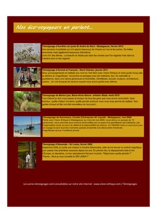 Nos éco-voyageurs en parlent…
éco-

Témoignage d’Aurélien du lycée St André de Niort - Madagascar, février 2012
Une semaine inoubliable qui m'a appris beaucoup de choses sur moi et les autres. De belles
rencontres mais également beaucoup d'émotions.
Livre d'or des élèves : La beauté ne réside pas dans les choses que l'on regarde mais dans la
manière dont on les regarde

Témoignage d’Annick et François - Nord Vietnam, janvier 2011
Deux quinquagénaires en ballade aux nord du Viet Nam avec Vision Ethique et notre guide Hung cela
se décline en magnifiques rencontres et partages avec les habitants, leur vie culturelle et
quotidienne, dans une nature généreuse et diversifiée. Gentillesse, accueil, couleurs, architecture,
cuisine…Un vrai bouquet de saveurs auquel nous avons goûté avec délices.

Témoignage de Marie-Lyse, Marie-Anne &leurs enfants- Mada -Août 2010
Tout d'abord je dois vous passer le bonjour de tous les gens que nous avons rencontrés. Quel
bonheur, quelle chaleur humaine, quelle grande aventure vous nous avez permis de réaliser. Nos
guides Arnaud et Ben ont été merveilleux en tout point...

Témoignage de Dominique, Comité d’Entreprise Air Liquide - Madagascar, mai 2009.
Partis avec Vision Ethique à Madagascar au mois de mai 2009, nous étions un groupe de 14
personnes, nous sommes tous revenus émerveillés par ce pays et la gentillesse ses habitants, par
l'organisation local, le souci du détail et la disponibilité de chacun. Un GRAND merci à vous tous pour
ce voyage et pour tous les moments passés ensemble à la découverte d'endroits
magnifiques que je n'oublierai jamais.

Témoignage d’Alexander - Sri Lanka, février 2009
Septembre 2008, je confie une mission à Caroline Debonnaire, celle de me trouver un endroit magnifique
pour passer mes premières vacances depuis six ans: En premier lieu, le dépaysement total et loin
d’Europe, en deuxième, un tour spécialement fait pour la photo. "Départ pour quelle période ?"
"Février...Alors je vous conseille le SRI LANKA !"

Les autres témoignages sont consultables sur notre site internet : www.vision-ethique.com / Témoignages

 