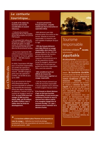 Le contexte
touristique…
Le poids et les enjeux du
tourisme sont à la fois
considérables et souvent
méconnus.

… Ce qu’en pensent les
français (Sources : enquête
réalisée par Harris Interactive en
septembre 2012)

- L’industrie du tourisme
représente 9% du PIB mondial,
4% du PIB européen et 6,5% du
PIB français.

- 84% déclarent avoir déjà
entendu parler d’au moins un des
termes attachés au tourisme
responsable. En revanche, peu
sont capables d’expliquer de quoi
il s’agit.

- On comptait 924 millions de
touristes en 2008 et 1 milliard
et demi est prévu en 2020
contre 25 millions en 1950 avec
une croissance de 4% par an
dans les dix prochaines années.

Les Chiffres clés

- Le tourisme représente 200
millions d’emplois directs dans
le monde et, en France, génère
près de 900 000 emplois
salariés directs.
En 2010, l'association ATR (Agir
pour un tourisme responsable),
qui certifie des opérateurs
touristiques responsables, a
recensé 250 000 voyageurs
partis avec des opérateurs
certifiés, soit 50 000 de plus
qu'en 2009.
En ce qui concerne le réseau
ATES (Association pour le
tourisme équitable et solidaire)
qui rassemble des structures
offrant des séjours équitables
et solidaires, il estime à 4 527 le
nombre de voyageurs partis en
2010. En tout l’ATES aura fait
voyager 25 000 touristes
depuis 2006, soit 20 millions
de chiffre d’affaire, dont 1
million dans les fonds de
développement.

- 19% des français déclarent
avoir déjà effectué un voyage
responsable, dont même 15%
plusieurs fois. De plus, 90% des
français déclarent de manière
générale être attentifs à
respecter l’environnement et la
vie des populations locales
lorsqu’ils voyagent, démontrant
l’attrait pour les principes qui
guident le tourisme responsable.
39% y sont très attentifs.
- 64% considèrent qu’il est
difficile de trouver des
informations pour organiser un
voyage responsable.
- 51% des français estiment que
l’offre de tourisme responsable
n’est pas adaptée à leurs attentes
et 55% la jugent trop peu variée.
Si les français se disent désireux
d’agir en tant que touristes
responsables, ils sont encore peu
nombreux à franchir le cap et à
réserver leurs séjours auprès
d’un voyagiste engagé dans le
tourisme durable . Le « gap »
demeure entre l’intention et la
décision d’achat.

* « Le tourisme solidaire place l’homme et la rencontre au
cœur du voyage » - Définition du Comité de pilotage
constitué de l’ATES, des associations de tourisme solidaire et
de leurs partenaires - 2004

Tourisme
responsable
tourisme solidaire*

,

, durable,

communautaire,

équitable

,

écotourisme ou encore tourisme
participatif… on en perd notre latin avec

toutes ces notions ! Mais que signifient
ces termes spécifiques et que se
cache-t-il derrière ces concepts ?
C’est très simple, un seul mot d’ordre à
retenir : le tourisme durable.
Il réunit toutes les formes de tourisme
alternatif qui respectent, préservent et
mettent durablement en valeur les
ressources
naturelles
d’une
destination à l’attention des touristes,
de manière à minimiser les impacts
négatifs qu’ils pourraient générer. Ce
tourisme va de pair avec la volonté
d’un rééquilibrage Nord/Sud et la
préservation de la planète.
Il s’inscrit naturellement dans une
logique de développement durable
dont le principe fondamental défini
depuis maintenant 1987 est de :
« répondre aux besoins du présent
sans compromettre la possibilité,
pour les générations à venir, de
pouvoir répondre à leurs propres
besoins. » - La Commission Mondiale
pour
l'Environnement
et
le
Développement de l'ONU (WCED), dite
"Commission Brundtland".

 