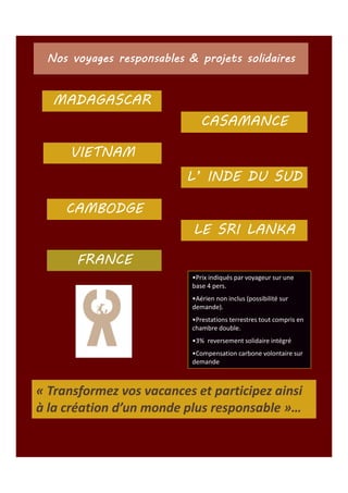 Nos voyages responsables & projets solidaires

MADAGASCAR
CASAMANCE
VIETNAM
L’ INDE DU SUD
CAMBODGE
LE SRI LANKA
FRANCE
•Prix indiqués par voyageur sur une
base 4 pers.
•Aérien non inclus (possibilité sur
demande).
•Prestations terrestres tout compris en
chambre double.
•3% reversement solidaire intégré
•Compensation carbone volontaire sur
demande

« Transformez vos vacances et participez ainsi
à la création d’un monde plus responsable »…

 