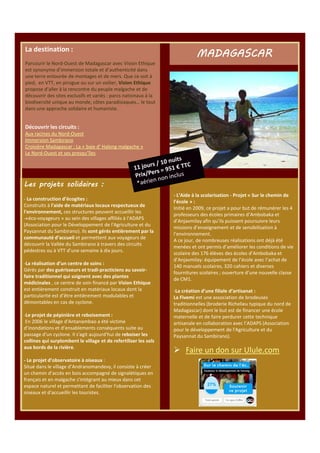 La destination :

MADAGASCAR

Parcourir le Nord-Ouest de Madagascar avec Vision Ethique
est synonyme d’immersion totale et d’authenticité dans
une terre entourée de montages et de mers. Que ce soit à
pied, en VTT, en pirogue ou sur un voilier, Vision Ethique
propose d’aller à la rencontre du peuple malgache et de
découvrir des sites exclusifs et variés : parcs nationaux à la
biodiversité unique au monde, côtes paradisiaques… le tout
dans une approche solidaire et humaniste.

Découvrir les circuits :
Aux racines du Nord-Ouest
Immersion Sambirano
Croisière Madagascar : La « baie d' Halong malgache »
Le Nord-Ouest et ses presqu’îles

Les projets solidaires :
- La construction d’écogites :
Construits à l'aide de matériaux locaux respectueux de
l'environnement, ces structures peuvent accueillir les
-«éco-voyageurs » au sein des villages affiliés à l'ADAPS
(Association pour le Développement de l'Agriculture et du
Paysannat du Sambirano). Ils sont gérés entièrement par la
communauté d’accueil et permettent aux voyageurs de
découvrir la Vallée du Sambirano à travers des circuits
pédestres ou à VTT d’une semaine à dix jours.
-La réalisation d’un centre de soins :
Gérés par des guérisseurs et tradi-practiciens au savoirfaire traditionnel qui soignent avec des plantes
médicinales , ce centre de soin financé par Vision Ethique
est entièrement construit en matériaux locaux dont la
particularité est d’être entièrement modulables et
démontables en cas de cyclone.
-Le projet de pépinière et reboisement :
En 2006 le village d'Antanambao a été victime
d’inondations et d’ensablements conséquents suite au
passage d'un cyclone. Il s'agit aujourd'hui de reboiser les
collines qui surplombent le village et de refertiliser les sols
aux bords de la rivière.
- Le projet d’observatoire à oiseaux :
Situé dans le village d’Andranomandevy, il consiste à créer
un chemin d’accès en bois accompagné de signalétiques en
français et en malgache s'intégrant au mieux dans cet
espace naturel et permettant de faciliter l'observation des
oiseaux et d'accueillir les touristes.

- L’Aide à la scolarisation - Projet « Sur le chemin de
l’école » :
Initié en 2009, ce projet a pour but de rémunérer les 4
professeurs des écoles primaires d’Ambobaka et
d’Anjavmilay afin qu’ils puissent poursuivre leurs
missions d’enseignement et de sensibilisation à
l’environnement.
A ce jour, de nombreuses réalisations ont déjà été
menées et ont permis d’améliorer les conditions de vie
scolaire des 176 élèves des écoles d’Ambobaka et
d’Anjavmilay: équipement de l’école avec l’achat de
140 manuels scolaires, 320 cahiers et diverses
fournitures scolaires ; ouverture d’une nouvelle classe
de CM1.
-La création d’une filiale d’artisanat :
La Fivemi est une association de brodeuses
traditionnelles (broderie Richelieu typique du nord de
Madagascar) dont le but est de financer une école
maternelle et de faire perdurer cette technique
artisanale en collaboration avec l’ADAPS (Association
pour le développement de l'Agriculture et du
Paysannat du Sambirano).

Faire un don sur Ulule.com

 