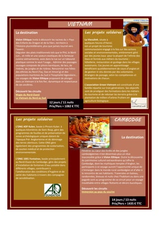 VIETNAM
La destination

Les projets solidaires

Vision Ethique invite à découvrir les racines du « Pays
des Enfants du Dragon et de la Fée», territoire à
l’Histoire plurimillénaire, plus que jamais tourné vers
l’avenir.
Déguster des plats traditionnels tels que le Phô, le Bánh
cun… et mille et une saveurs exotiques de la fameuse
cuisine vietnamienne, assis dans la rue sur un tabouret
plastique comme le veut l’usage… Admirer des paysages
sauvages composés de pitons karstiques, de lacs, de
rivières, de jungles et de rizières. Rencontrer nos hôtes
des ethnies du Nord (Tay, Dao et Hmon’g) et des
populations maritimes du Sud à l’hospitalité légendaire…
Les voyages de Vision Ethique proposent de plonger
dans un Vietnam à la fois fier, dynamique et respectueux
de ses ancêtres.

La Vievulinh, située à
quelques heures d’Hanoï,
est un projet de tourisme
communautaire engagé à la fois sur des actions
sociales et environnementales, entièrement géré
par des jeunes issus pour la plupart de l’ethnie des
Daos et formés aux métiers du tourisme :
hôtellerie, restauration et guidage dans les villages
avoisinants. Ces jeunes en apprentissage
bénéficient quotidiennement de cours d’anglais et
de gestion in situ donnés par des volontaires
étrangers de passage, selon les compétences et
motivations de chacun.

Découvrir les circuits
Magie du Nord-Ouest
Le Vietnam du Nord au Sud

L’association Green Vietnam est constituée d’une
famille répartie sur trois générations. Ses objectifs
sont de prodiguer des formations dans les métiers
du tourisme et de reboiser les terrains grâce à la
plantation de milliers d’arbres fruitiers en
agriculture biologique.

Les projets solidaires
L’ONG ADF Kulen, basée à Phnom Kulen à
quelques kilomètres de Siem Reap, gère des
programmes de fouilles et de préservation de
zones archéologiques uniques datant de
l’époque Pré- Angkorienne et de déminage
des terres alentours. Cette ONG gère
également des programmes de scolarisation,
de soutien médical et de protection
environnementale.
L’ONG 1001 Fontaines, basée principalement
au Nord-Ouest du Cambodge, gère des projets
d’installation de fontaines d’eau potable dans
différents villages, contribuant à
l’amélioration des conditions d’hygiène et de
santé des habitants à travers des campagnes
de sensibilisation.

CAMBODGE

La destination

Pénétrer au cœur des forêts et des jungles
cambodgiennes n’est désormais plus un rêve
inaccessible grâce à Vision Ethique. Outre la découverte
du patrimoine culturel extraordinaire qu’offre le
Cambodge, dont les mythiques temples d’Angkor, les
participants à ce voyage auront l’opportunité unique de
s’immerger dans le monde rural cambodgien et d’aller à
la rencontre de ses habitants. Traversées en bateau,
randonnées, bivouac et nuits chez l’habitant ou dans une
pagode sont au programme de ce circuit pour un voyage
inoubliable entre villages flottants et décors bucoliques.

Découvrir les circuits
Immersion au pays du sourire

 