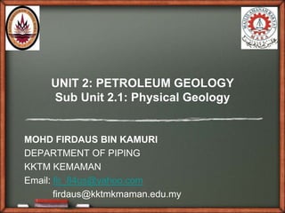 UNIT 2: PETROLEUM GEOLOGY
     Sub Unit 2.1: Physical Geology


MOHD FIRDAUS BIN KAMURI
DEPARTMENT OF PIPING
KKTM KEMAMAN
Email: fir_84us@yahoo.com
       firdaus@kktmkmaman.edu.my
 