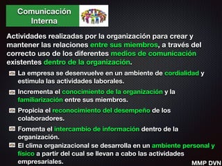Comunicación
Interna
Actividades realizadas por la organización para crear y
mantener las relaciones entre sus miembros, a través del
correcto uso de los diferentes medios de comunicación
existentes dentro de la organización.
La empresa se desenvuelve en un ambiente de cordialidad y
estimula las actividades laborales.
Incrementa el conocimiento de la organización y la
familiarización entre sus miembros.
Propicia el reconocimiento del desempeño de los
colaboradores.
Fomenta el intercambio de información dentro de la
organización.
El clima organizacional se desarrolla en un ambiente personal y
físico a partir del cual se llevan a cabo las actividades
empresariales. MMP DVN
 