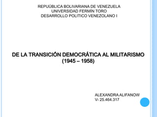 REPUÚBLICA BOLIVARIANA DE VENEZUELA
UNIVERSIDAD FERMÍN TORO
DESARROLLO POLITICO VENEZOLANO I
DE LA TRANSICIÓN DEMOCRÁTICA AL MILITARISMO
(1945 – 1958)
ALEXANDRA ALIFANOW
V- 25.464.317
 