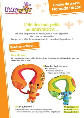 sse
                                                         Dossier de pre
                                                                           1
                                                       N  omade Été 201


                L’été des tout-petits
                 en BaBymoov…
   Pour les longs trajets en voiture, mieux vaut s’organiser.
                   alors pour ne rien oublier,
Babymoov a sélectionné deux produits nomades très pratiques !


             re…
Bébé en voitu

Tour de cou
Ce cale-tête ultra confortable, développé par Babymoov, stimule l’éveil des sens des
bébés de 6 mois et plus :


                                           n Fonction éveil des sens :
                                             • couleurs vives,
                                               • matières contrastées
                                                • hochet grelot girafe ou koala.




     n Son autre atout :                                               100 % polyester
     confectionné dans une matière anti-transpirante,                  Poids : 115 g
     il maintient la tête de bébé au sec pendant les longs trajets.    Prix conseillé : 15 €
 