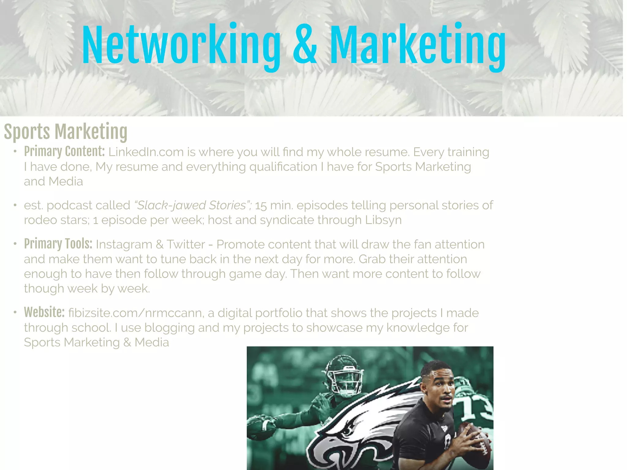 Networking & Marketing
Sports Marketing

• Primary Content: LinkedIn.com is where you will ﬁnd my whole resume. Every training
I have done, My resume and everything qualiﬁcation I have for Sports Marketing
and Media
• est. podcast called “Slack-jawed Stories”; 15 min. episodes telling personal stories of
rodeo stars; 1 episode per week; host and syndicate through Libsyn
• Primary Tools: Instagram & Twitter - Promote content that will draw the fan attention
and make them want to tune back in the next day for more. Grab their attention
enough to have then follow through game day. Then want more content to follow
though week by week.
• Website: ﬁbizsite.com/nrmccann, a digital portfolio that shows the projects I made
through school. I use blogging and my projects to showcase my knowledge for
Sports Marketing & Media
 