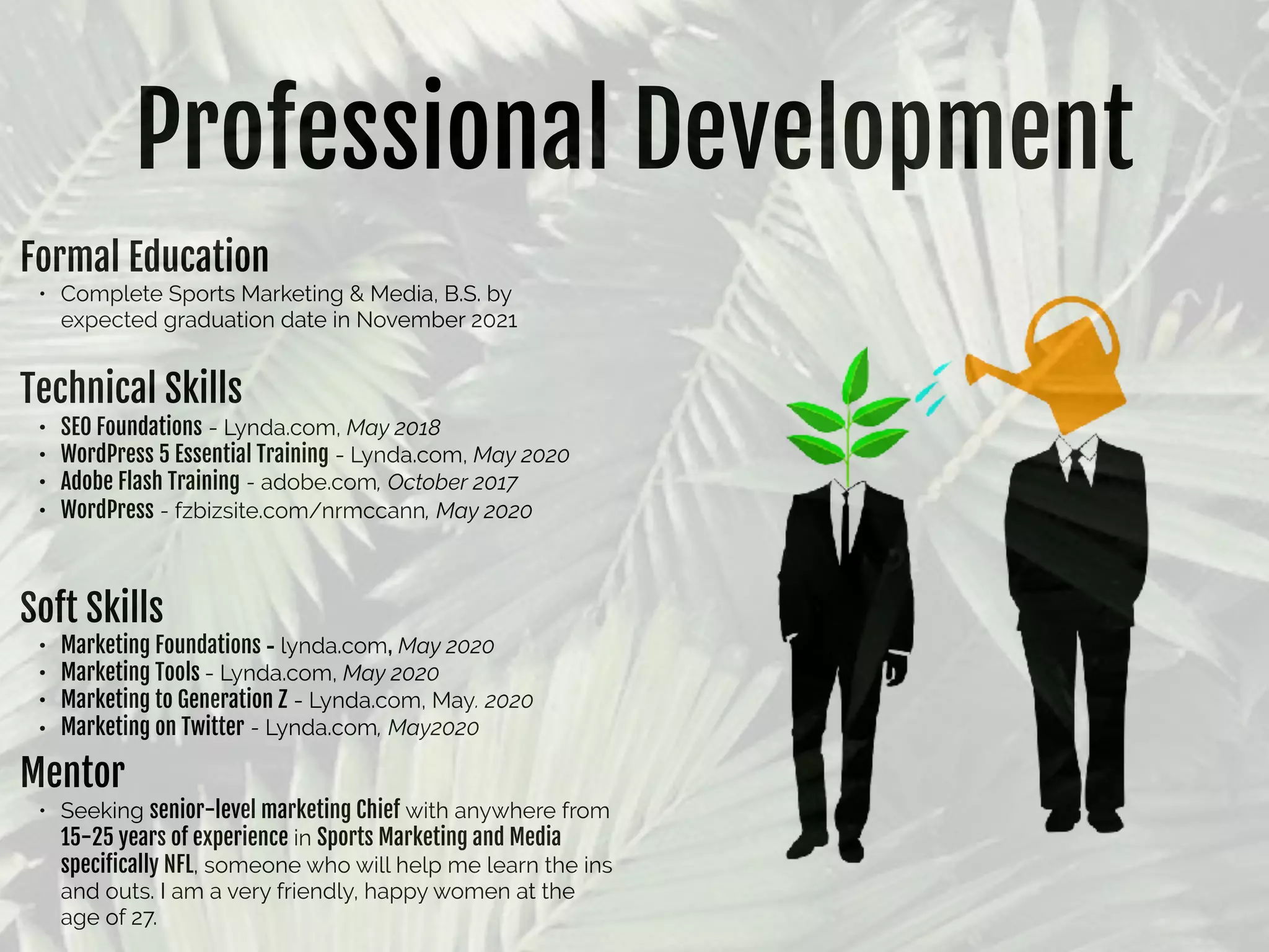 Professional Development
Formal Education

• Complete Sports Marketing & Media, B.S. by
expected graduation date in November 2021
Technical Skills

• SEO Foundations - Lynda.com, May 2018
• WordPress 5 Essential Training - Lynda.com, May 2020
• Adobe Flash Training - adobe.com, October 2017
• WordPress - fzbizsite.com/nrmccann, May 2020
Soft Skills

• Marketing Foundations - lynda.com, May 2020
• Marketing Tools - Lynda.com, May 2020
• Marketing to Generation Z - Lynda.com, May. 2020
• Marketing on Twitter - Lynda.com, May2020
Mentor

• Seeking senior-level marketing Chief with anywhere from
15-25 years of experience in Sports Marketing and Media
speciﬁcally NFL, someone who will help me learn the ins
and outs. I am a very friendly, happy women at the
age of 27.
 