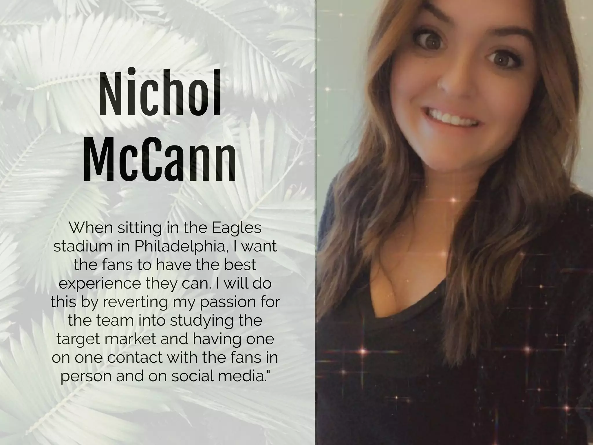 Nichol
McCann
When sitting in the Eagles
stadium in Philadelphia, I want
the fans to have the best
experience they can. I will do
this by reverting my passion for
the team into studying the
target market and having one
on one contact with the fans in
person and on social media."
 