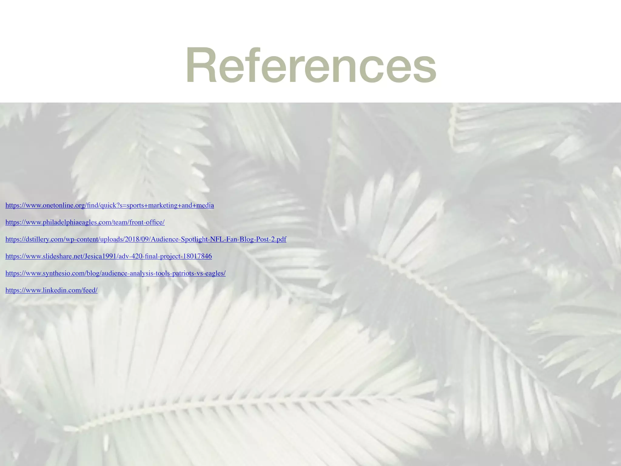 References
https://www.onetonline.org/ﬁnd/quick?s=sports+marketing+and+media
https://www.philadelphiaeagles.com/team/front-ofﬁce/
https://dstillery.com/wp-content/uploads/2018/09/Audience-Spotlight-NFL-Fan-Blog-Post-2.pdf
https://www.slideshare.net/Jesica1991/adv-420-ﬁnal-project-18017846
https://www.synthesio.com/blog/audience-analysis-tools-patriots-vs-eagles/
https://www.linkedin.com/feed/
 