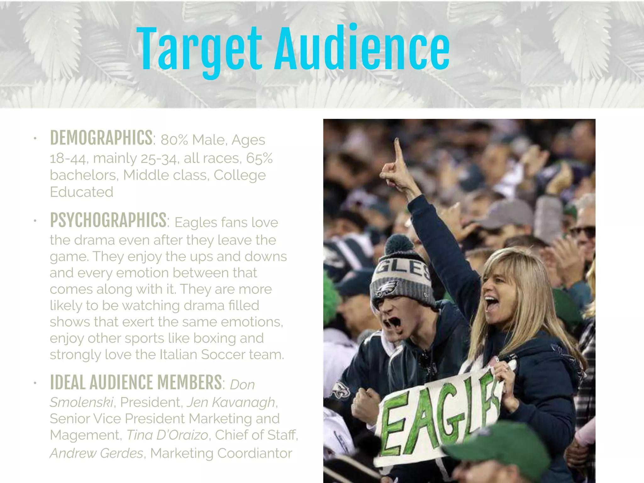 • DEMOGRAPHICS: 80% Male, Ages
18-44, mainly 25-34, all races, 65%
bachelors, Middle class, College
Educated
• PSYCHOGRAPHICS: Eagles fans love
the drama even after they leave the
game. They enjoy the ups and downs
and every emotion between that
comes along with it. They are more
likely to be watching drama ﬁlled
shows that exert the same emotions,
enjoy other sports like boxing and
strongly love the Italian Soccer team.
• IDEAL AUDIENCE MEMBERS: Don
Smolenski, President, Jen Kavanagh,
Senior Vice President Marketing and
Magement, Tina D’Oraizo, Chief of Staﬀ,
Andrew Gerdes, Marketing Coordiantor
Target Audience
 
