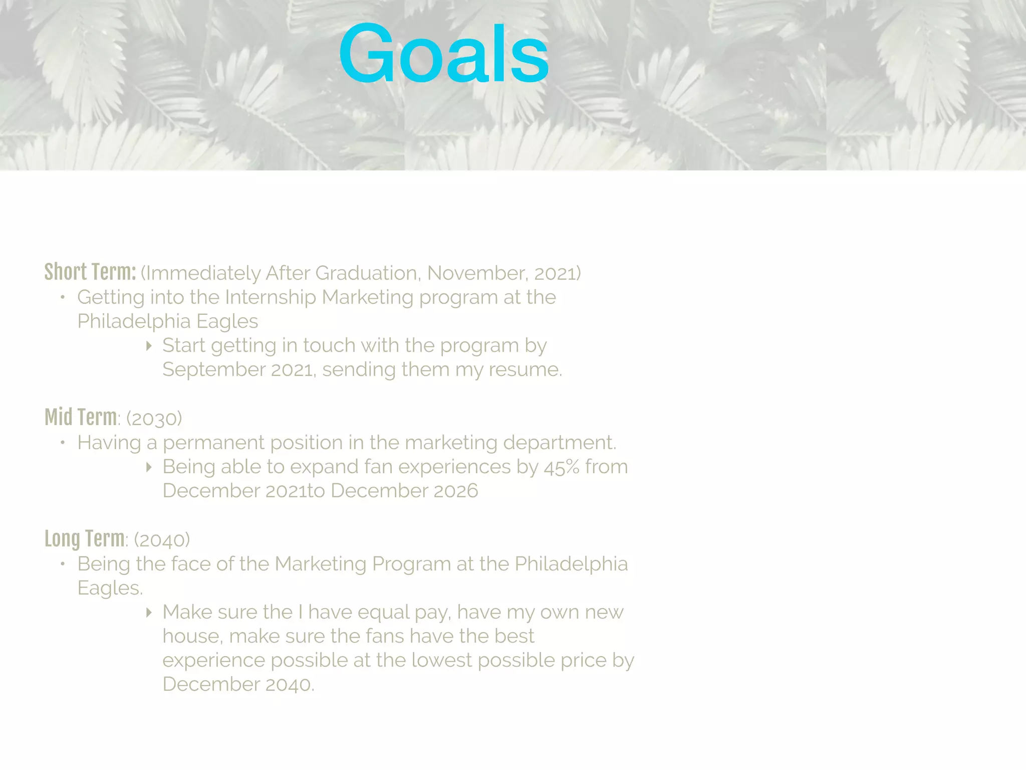 Short Term: (Immediately After Graduation, November, 2021)
• Getting into the Internship Marketing program at the
Philadelphia Eagles
‣ Start getting in touch with the program by
September 2021, sending them my resume.
Mid Term: (2030)
• Having a permanent position in the marketing department.
‣ Being able to expand fan experiences by 45% from
December 2021to December 2026
Long Term: (2040)
• Being the face of the Marketing Program at the Philadelphia
Eagles.
‣ Make sure the I have equal pay, have my own new
house, make sure the fans have the best
experience possible at the lowest possible price by
December 2040.
Goals
 