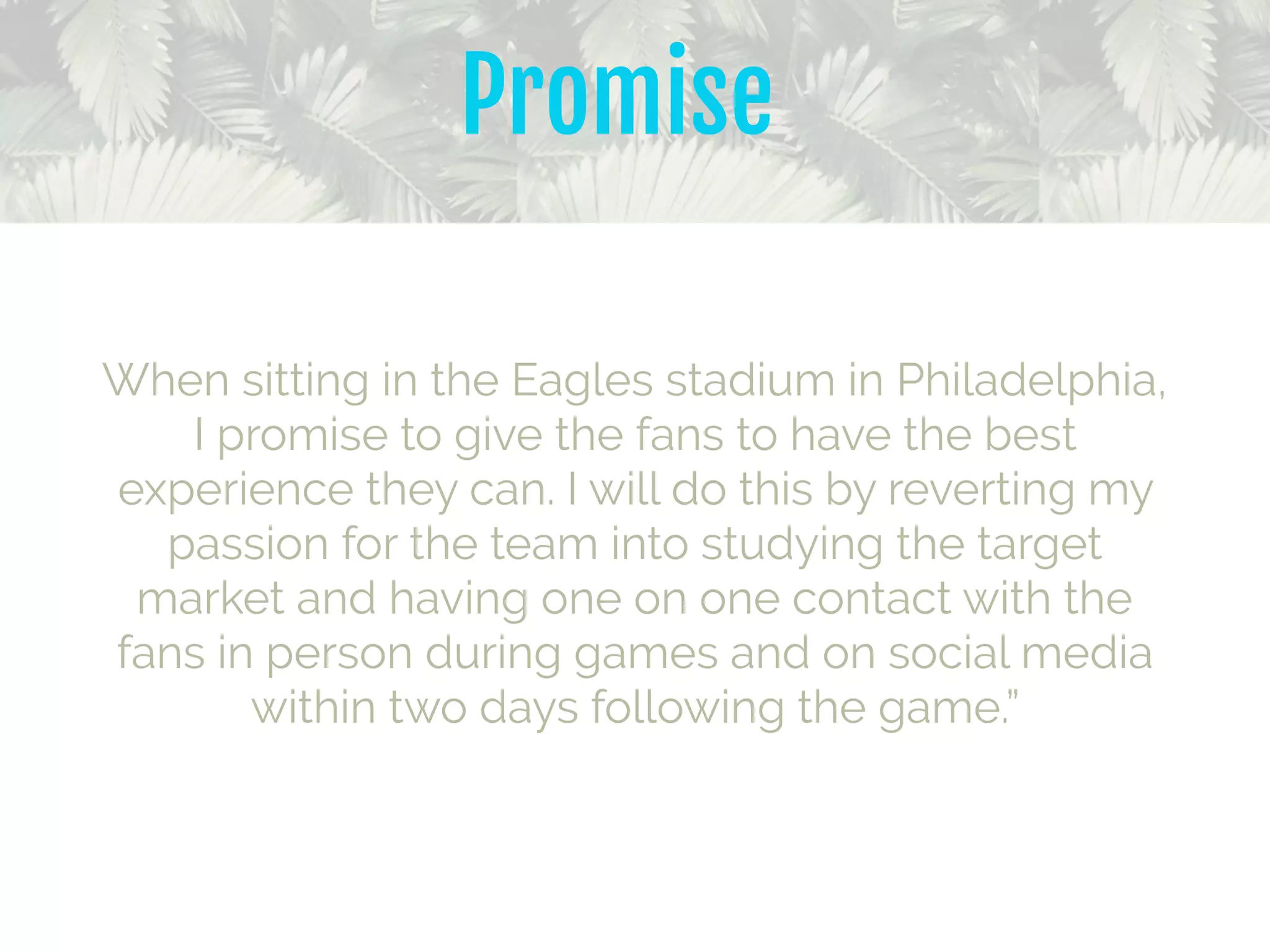 When sitting in the Eagles stadium in Philadelphia,
I promise to give the fans to have the best
experience they can. I will do this by reverting my
passion for the team into studying the target
market and having one on one contact with the
fans in person during games and on social media
within two days following the game.”
Promise
 
