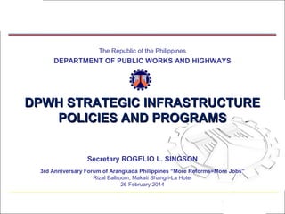 The Republic of the Philippines

DEPARTMENT OF PUBLIC WORKS AND HIGHWAYS

DPWH STRATEGIC INFRASTRUCTURE
POLICIES AND PROGRAMS
Secretary ROGELIO L. SINGSON
3rd Anniversary Forum of Arangkada Philippines “More Reforms=More Jobs”
Rizal Ballroom, Makati Shangri-La Hotel
26 February 2014

1

 