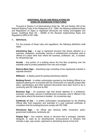 ADDITIONAL RULES AND REGULATIONS ON
SIGNS OR SIGNBOARD STRUCTURES
Pursuant to Section 5 of Administrative Order No. 160 and Section 203 of the
National Building Code of the Philippines (P.D. 1096), the following additional Rules
and Regulations on Signs or Signboard Structures are hereby promulgated and
issued, amplifying Rule XX – SIGNS of the Revised Implementing Rules and
Regulations (IRR) of PD 1096.
1.

Definitions.
For the purpose of these rules and regulations, the following definitions shall
apply:
Advertising Sign – A sign or signboard structure that directs attention to a
business, profession, commodity, service or entertainment conducted, sold or
offered at a place other than where the business, profession, etc., is located.
An off-premise sign.
Arcade – Any portion of a building above the first floor projecting over the
sidewalk used to protect pedestrian from rain and sunlight.
Back-to-Back Sign – Advertising sign consisting of two signboards oriented in
opposite direction.
Billboard – A display panel for posting advertising material.
Building Permit – A written authorization granted by the Building Official to an
applicant allowing him to proceed with the construction of a specific project after
plans, specifications and other pertinent documents have been found to be in
conformity with PD 1096 and its IRR.
Business Sign – An accessory sign that directs attention to a profession,
business, commodity, service or entertainment conducted, sold or offered in the
same place where the business is located. An on-premise sign.
Certificate of Use – A written authorization issued/granted by the Building
Official after final inspection and submittal of a duly notarized certificate of
completion that the building/structure comply with PD 1096.
Directional Sign – An official sign directing traffic movement, parks,
government institutions, landmarks etc.
Display Sign – Any material, device or structure that is arranged, intended,
designed, or used as an advertisement, announcement or directory that
includes a sign, sign screen, signboard or advertising device of any kind.

1

 