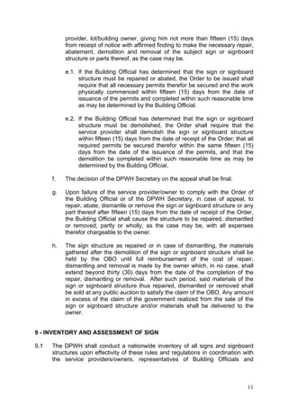provider, lot/building owner, giving him not more than fifteen (15) days
from receipt of notice with affirmed finding to make the necessary repair,
abatement, demolition and removal of the subject sign or signboard
structure or parts thereof, as the case may be.
e.1. If the Building Official has determined that the sign or signboard
structure must be repaired or abated, the Order to be issued shall
require that all necessary permits therefor be secured and the work
physically commenced within fifteen (15) days from the date of
issuance of the permits and completed within such reasonable time
as may be determined by the Building Official.
e.2. If the Building Official has determined that the sign or signboard
structure must be demolished, the Order shall require that the
service provider shall demolish the sign or signboard structure
within fifteen (15) days from the date of receipt of the Order; that all
required permits be secured therefor within the same fifteen (15)
days from the date of the issuance of the permits, and that the
demolition be completed within such reasonable time as may be
determined by the Building Official.
f.

The decision of the DPWH Secretary on the appeal shall be final.

g.

Upon failure of the service provider/owner to comply with the Order of
the Building Official or of the DPWH Secretary, in case of appeal, to
repair, abate, dismantle or remove the sign or signboard structure or any
part thereof after fifteen (15) days from the date of receipt of the Order,
the Building Official shall cause the structure to be repaired, dismantled
or removed, partly or wholly, as the case may be, with all expenses
therefor chargeable to the owner.

h.

The sign structure as repaired or in case of dismantling, the materials
gathered after the demolition of the sign or signboard structure shall be
held by the OBO until full reimbursement of the cost of repair,
dismantling and removal is made by the owner which, in no case, shall
extend beyond thirty (30) days from the date of the completion of the
repair, dismantling or removal. After such period, said materials of the
sign or signboard structure thus repaired, dismantled or removed shall
be sold at any public auction to satisfy the claim of the OBO. Any amount
in excess of the claim of the government realized from the sale of the
sign or signboard structure and/or materials shall be delivered to the
owner.

9 - INVENTORY AND ASSESSMENT OF SIGN
9.1

The DPWH shall conduct a nationwide inventory of all signs and signboard
structures upon effectivity of these rules and regulations in coordination with
the service providers/owners, representatives of Building Officials and

11

 