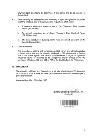 City/Municipal Engineers to determine if the same are to be abated or
demolished.
9.2.

Fees covering the assessment and inventory of signs or signboard structures
as of the effective date of these rules and regulations shall apply:
a.

b.

An annual inspection fee of Seven Thousand Five Hundred Pesos
(P7,500.00); and

c.

9.3.

A one-time signboard inventory fee of Two Thousand Five Hundred
Pesos (P2,500.00);

The new schedule of building permit fees prescribed as shown in the
Sample Computation.

Other Remedies
The procedures, actions and remedies provided herein are without prejudice
to further action that may be taken by the Building Official pursuant to Section
213 of the Code against the service provider/owner of signs or signboard
structures found or declared to be dangerous and/or ruinous under the
provisions of Articles 482 and 694 to 707 of the Civil Code of the Philippines.

10 - EFFECTIVITY
These additional Rules and Regulations shall take effect fifteen (15) days after
its publication once a week for three (3) consecutive weeks in a newspaper of
general circulation.
Approved this 31st of October 2007

12

 