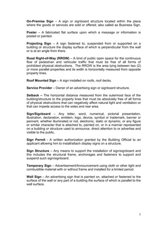 On-Premise Sign – A sign or signboard structure located within the place
where the goods or services are sold or offered; also called as Business Sign.
Poster – A fabricated flat surface upon which a message or information is
posted or painted.
Projecting Sign – A sign fastened to, suspended from or supported on a
building or structure the display surface of which is perpendicular from the wall
or is at an angle from there.
Road Right-of-Way (RROW) – A kind of public open space for the continuous
flow of pedestrian and vehicular traffic that must be free of all forms of
prohibited physical obstructions. The RROW is the area lying between two (2)
or more parallel properties and its width is horizontally measured from opposite
property lines.
Roof Mounted Sign – A sign installed on roofs, roof decks.
Service Provider – Owner of an advertising sign or signboard structure.
Setback – The horizontal distance measured from the outermost face of the
building/structure to the property lines that must be absolutely free of all forms
of physical obstructions that can negatively affect natural light and ventilation or
that can impede access to the sides and rear area.
Sign/Signboard – Any letter, word, numerical, pictorial presentation,
illustration, declaration, emblem, logo, device, symbol or trademark, banner or
pennant, whether illuminated or not, electronic, static or dynamic, or any figure
or similar character that is attached to, painted on, or in a manner represented
on a building or structure used to announce, direct attention to or advertise and
visible to the public.
Sign Permit - A written authorization granted by the Building Official to an
applicant allowing him to install/attach display signs on a structure.
Sign Structure – Any means to support the installation of sign/signboard and
this includes the structural frame, anchorages and fasteners to support and
suspend such sign/signboard.
Temporary Sign – Advertisement/Announcement using cloth or other light and
combustible material with or without frame and installed for a limited period.
Wall Sign – An advertising sign that is painted on, attached or fastened to the
surface of the wall or any part of a building the surface of which is parallel to the
wall surface.

3

 