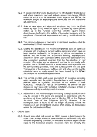 4.2.2 In cases where there is no development yet introduced by the lot owner
and where maximum yard and setback ranges from twenty (20.00)
meters or more from the outermost board edge of the RROW, the
maximum height of signs/signboard structures will be twenty-five
(25.00) meters.
4.2.3. Sizes of new signs and signboard structures vary from six (6.00)
meters by eight (8.00) meters or eight (8.00) meters by twelve (12.00)
meters up to two hundred twenty-five (225.00) square meters
depending on the location, the stability of the upright supports, and the
compliance of the setback requirements and zoning classification of the
site.
4.2.4. The minimum distance of new signs or signboard structures shall be
one hundred (100.00) meters apart.
4.2.5. Existing free-standing or roof mounted off-premise signs or signboard
structures with or without a current building permit and which have not
been found or declared to be dangerous or ruinous may continue to
operate and be issued the appropriate building, sign/signboard,
attachment permit upon submission of the appropriate certification by a
duly accredited structural engineer that the free-standing or roof
mounted off-premise sign or signboard structure is structurally safe;
provided, that a DPWH Clearance is issued to the service provider and
the corresponding penalties, fines and building permit fees are paid.
The issuance of the clearance, building, sign and other permits shall be
ministerial once an endorsement has been issued by the DPWH
Secretary or his authorized representative
4.2.6. The service provider shall secure and submit an insurance coverage
policy annually over the existing free-standing or roof mounted offpremise signs or signboard structures in the amount of ONE
HUNDRED THOUSAND PESOS (P100,000.00) to answer for any
damage or injury caused by defective installation, improper or lack of
maintenance of signs and signboard structures.
4.2.7. Installation of roof mounted signs on existing buildings/structures shall
only be allowed if the same are designed in accordance with the
provisions of these guidelines and of Section 108 of the National
Structural Code of the Philippines (NSCP). However, if the
building/structure is found to be no longer structurally sound, the
installation of sign or signboard structure shall already be discouraged
unless the building is retrofitted.
4.3

Ground Signs
4.3.1. Ground signs shall not exceed six (6.00) meters in height above the
street crown; except, when the same are constructed in conformity with
accepted engineering standards, of which the maximum height shall be
equal to the horizontal distance measured from the property line

7

 
