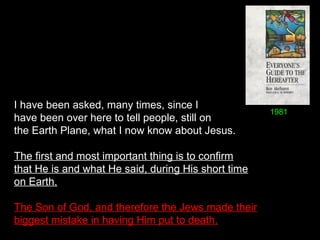 I have been asked, many times, since I
have been over here to tell people, still on
the Earth Plane, what I now know about Jesus.
The first and most important thing is to confirm
that He is and what He said, during His short time
on Earth.
The Son of God, and therefore the Jews made their
biggest mistake in having Him put to death.
1981
 