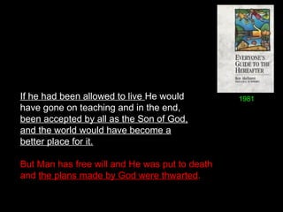 If he had been allowed to live He would
have gone on teaching and in the end,
been accepted by all as the Son of God,
and the world would have become a
better place for it.
But Man has free will and He was put to death
and the plans made by God were thwarted. 
1981
 