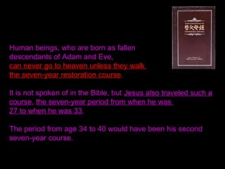Human beings, who are born as fallen
descendants of Adam and Eve,
can never go to heaven unless they walk
the seven-year restoration course.
It is not spoken of in the Bible, but Jesus also traveled such a
course, the seven-year period from when he was
27 to when he was 33.
The period from age 34 to 40 would have been his second
seven-year course.
 