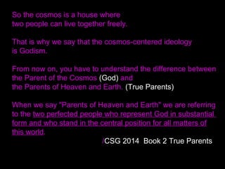 So the cosmos is a house where
two people can live together freely.
That is why we say that the cosmos-centered ideology
is Godism.
From now on, you have to understand the difference between
the Parent of the Cosmos (God) and
the Parents of Heaven and Earth. (True Parents)
When we say "Parents of Heaven and Earth" we are referring
to the two perfected people who represent God in substantial
form and who stand in the central position for all matters of
this world.
/CSG 2014 Book 2 True Parents
 