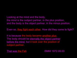 Looking at the mind and the body,
the mind is the subject partner, in the plus position,
and the body is the object partner, in the minus position.
Even so, they fight each other. How did they come to fight?
It is because the body became another plus.
The body should be eternally the object partner
before the mind, but it took over the position of
subject partner.
That was the Fall. /SMM 1972.09.03
 