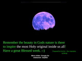 Remember the beauty in Gods nature is there
to inspire the most Holy original inside us all!
Have a great Blessed week. :-) Prepared for 2nd,3rd... Gen inspiration
by Bengt.
More slides: Google for
slideshare bdp003
 