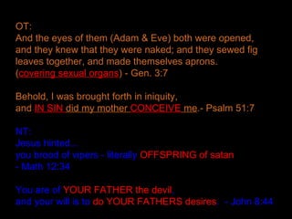 OT:
And the eyes of them (Adam & Eve) both were opened,
and they knew that they were naked; and they sewed fig
leaves together, and made themselves aprons.
(covering sexual organs) - Gen. 3:7
Behold, I was brought forth in iniquity,
and IN SIN did my mother CONCEIVE me.- Psalm 51:7
NT:
Jesus hinted...
you brood of vipers - literally OFFSPRING of satan
- Math 12:34
You are of YOUR FATHER the devil,
and your will is to do YOUR FATHERS desires. - John 8:44
 