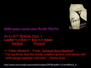 SMM spoke crystal clear PLAIN TRUTH;
An ILLICIT SEXUAL FALL =
Lucifer <–> Eve => Eve <–> Adam
Spiritual Physical
=> Fallen Mankind - ”Fruits; Spiritual dead Mankind”
” For we know that the whole creation groans and labors with
birth pangs together until now.” - Rome 8:22
http://www.euro-tongil.org/swedish/english/DP96/dp96-1-2.html#Sec2_2
 