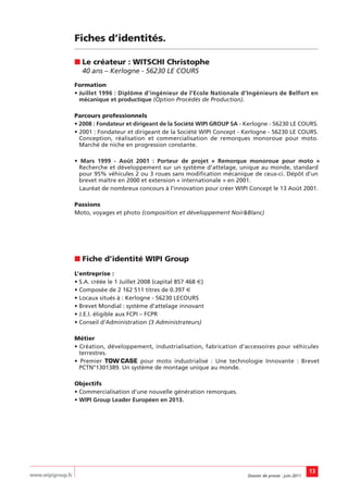 Fiches d’identités.

                   ■ Le créateur : WITSCHI Christophe
                     40 ans – Kerlogne - 56230 LE COURS
                   Formation
                   • Juillet 1996 : Diplôme d’ingénieur de l’Ecole Nationale d’Ingénieurs de Belfort en
                     mécanique et productique (Option Procédés de Production).

                   Parcours professionnels
                   • 2008 : Fondateur et dirigeant de la Société WIPI GROUP SA - Kerlogne - 56230 LE COURS.
                   • 2001 : Fondateur et dirigeant de la Société WIPI Concept - Kerlogne - 56230 LE COURS.
                     Conception, réalisation et commercialisation de remorques monoroue pour moto.
                     Marché de niche en progression constante.

                   • Mars 1999 - Août 2001 : Porteur de projet « Remorque monoroue pour moto »
                     Recherche et développement sur un système d’attelage, unique au monde, standard
                     pour 95% véhicules 2 ou 3 roues sans modification mécanique de ceux-ci. Dépôt d’un
                     brevet maître en 2000 et extension « internationale » en 2001.
                     Lauréat de nombreux concours à l’innovation pour créer WIPI Concept le 13 Août 2001.

                   Passions
                   Moto, voyages et photo (composition et développement Noir&Blanc)




                   ■ Fiche d’identité WIPI Group
                   L’entreprise :
                   • S.A. créée le 1 Juillet 2008 (capital 857 468 €)
                   • Composée de 2 162 511 titres de 0.397 €
                   • Locaux situés à : Kerlogne - 56230 LECOURS
                   • Brevet Mondial : système d’attelage innovant
                   • J.E.I. éligible aux FCPI – FCPR
                   • Conseil d’Administration (3 Administrateurs)

                   Métier
                   • Création, développement, industrialisation, fabrication d’accessoires pour véhicules
                     terrestres.
                   • Premier TOW CASE pour moto industrialisé : Une technologie Innovante : Brevet
                     PCTN°1301389. Un système de montage unique au monde.

                   Objectifs
                   • Commercialisation d’une nouvelle génération remorques.
                   • WIPI Group Leader Européen en 2013.




                                                                                                                 13
www.wipigroup.fr                                                                 Dossier de presse : juin 2011
 