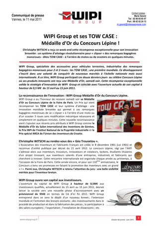                                                         Contact presse :
Communiqué de presse	
                                                                                                                                           Marie Gesrel
Vannes, le 11 mai 2011                                                                                                                                    Tel : 02 99 65 05 47
                                                                                                                                                         Port : 06 42 02 24 13
	
                                                                                                                                         m.gesrel@releasepresse.com
       	
                                                                                                                                                                        	
  
       	
                                                                                                       	
  



                                            WIPI	
  Group	
  et	
  ses	
  TOW	
  CASE	
  :	
  
                                         Médaille	
  d’Or	
  du	
  Concours	
  Lépine	
  !	
  	
   	
  

              Christophe	
  WITSCHI	
  a	
  reçu	
  ce	
  week-­‐end	
  cette	
  récompense	
  exceptionnelle	
  pour	
  son	
  innovation	
  
               brevetée	
  :	
  un	
  système	
  d’attelage	
  révolutionnaire	
  pour	
  «	
  clipser	
  »	
  des	
  remorques	
  bagagères	
  
                 monoroues	
  -­‐	
  dites	
  TOW	
  CASE	
  -­‐	
  à	
  l’arrière	
  de	
  motos	
  ou	
  de	
  scooters	
  en	
  quelques	
  minutes.	
  
       	
  

       WIPI	
   Group,	
   spécialiste	
   des	
   accessoires	
   pour	
   véhicules	
   terrestres,	
   industrialise	
   des	
   remorques	
  
       bagagères	
   monoroues	
   pour	
   2	
   et	
   3	
   roues	
  :	
   les	
   TOW	
   CASE	
  ;	
   une	
   première	
   mondiale.	
   Ce	
   développement	
  
       s’inscrit	
   dans	
   une	
   volonté	
   de	
   conquérir	
   de	
   nouveaux	
   marchés	
   à	
   l’échelle	
   nationale	
   mais	
   aussi	
  
       internationale.	
  À	
  ce	
  titre,	
  WIPI	
  Group	
  participait	
  ces	
  douze	
  derniers	
  jours	
  	
  au	
  célèbre	
  Concours	
  Lépine	
  
       où	
  ses	
  produits	
  innovants	
  ont	
  reçu	
  une	
  Médaille	
  d’Or,	
  samedi	
  soir.	
  Cette	
  récompense	
  exceptionnelle	
  
       valide	
  la	
  stratégie	
  d’innovation	
  de	
  WIPI	
  	
  Group	
  et	
  coïncide	
  avec	
  l’ouverture	
  actuelle	
  de	
  son	
  capital	
  à	
  
       hauteur	
  de	
  0,5	
  M€	
  	
  du	
  15	
  avril	
  au	
  15	
  juin	
  2011.	
  
       	
  
       La	
  reconnaissance	
  de	
  l’innovation	
  :	
  WIPI	
  Group	
  Médaille	
  d’Or	
  du	
  Concours	
  Lépine.	
  	
  
       WIPI	
   Group	
   a	
   eu	
   l’honneur	
   de	
   recevoir	
   samedi	
   soir	
   sa	
   Médaille	
  
       d’Or	
   au	
   Concours	
   Lépine	
   de	
   la	
   Foire	
   de	
   Paris.	
   Un	
   Prix	
   qui	
   vient	
  
       récompenser	
   les	
   TOW	
   CASE	
   et	
   leur	
   système	
   d’attelage	
  :	
   une	
  
       innovation	
   mondiale	
   brevetée	
   qui	
   permet	
   à	
   ces	
   remorques	
  
       bagagères	
  monoroues	
  de	
  se	
  «	
  clipser	
  »	
  à	
  l’arrière	
  d’une	
  moto	
  ou	
  
       d’un	
   scooter	
   3	
   roues	
   sans	
   modification	
   mécanique	
   nécessaire	
   et	
  
       simplement	
  en	
  quelques	
  minutes.	
  Cette	
  nouvelle	
  reconnaissance	
  
       vient	
  s’ajouter	
  aux	
  récents	
  prix	
  attribués	
  à	
  WIPI	
  Group	
  comme	
  la	
  
       Médaille	
  d’Or	
  du	
  Salon	
  International	
  des	
  Inventions	
  de	
  Genève,	
  
       le	
  Prix	
  INPI	
  de	
  l’Institut	
  National	
  de	
  la	
  Propriété	
  Industrielle	
  et	
  le	
  
       Prix	
  spécial	
  ARCA	
  de	
  l’Union	
  des	
  Inventeurs	
  de	
  Croatie.	
  	
  
       	
  
       Christophe	
  WITSCHI	
  au	
  rendez-­‐vous	
  des	
  «	
  Géo	
  Trouvetou	
  ».	
  	
  
       L’Association	
   des	
   Inventeurs	
   et	
   Fabricants	
   Français	
   est	
   créée	
   le	
   8	
   décembre	
   1901	
   (Loi	
   1901)	
   et	
  
       reconnue	
   d'utilité	
   publique	
   par	
   décret	
   du	
   21	
   avril	
   1912.	
   Le	
   concours	
   Lépine,	
   régi	
   par	
   l’AIFF	
  
       s’adresse	
   alors	
   aux	
   inventeurs,	
   trouveurs,	
   innovateurs	
   et	
   créateurs,	
   lycéens,	
   étudiants	
   titulaires	
  
       d'un	
   projet	
   innovant,	
   aux	
   inventeurs	
   salariés	
   d'une	
   entreprise,	
   industriels	
   et	
   fabricants	
   qui	
  
       cherchent	
  à	
  innover.	
  Cette	
  rencontre	
  internationale	
  est	
  organisée	
  chaque	
  année	
  au	
  printemps,	
  à	
  
       l’occasion	
   de	
  la	
  Foire	
  de	
  Paris.	
  Cette	
  année	
  encore,	
  et	
  pour	
  son	
  110ème	
  anniversaire,	
  le	
  
       Concours	
  a	
  tenu	
  ses	
  promesses	
  en	
  faisant	
  la	
  promotion	
  des	
  Inventeurs	
  avec	
  un	
  grand	
  
       «	
  I	
  ».	
  Parmi	
  eux,	
  Christophe	
  WITSCHI	
  a	
  retenu	
  l’attention	
  du	
  jury	
  :	
  une	
  belle	
  visibilité	
  
       méritée	
  pour	
  l’inventeur	
  breton.	
  	
  
       	
  
       WIPI	
  Group	
  ouvre	
  son	
  capital	
  aux	
  investisseurs.	
  	
  
       L’ouverture	
   du	
   capital	
   de	
   WIPI	
   Group	
   à	
   hauteur	
   de	
   0,5M€	
   aux	
  
       investisseurs	
   qualifiés,	
   actuellement	
   du	
   15	
   avril	
   au	
   15	
   juin	
   2011,	
   devrait	
  
       lancer	
   la	
   société	
   vers	
   une	
   nouvelle	
   phase	
   d’accroissement	
   avec	
   un	
  
       prévisionnel	
   de	
   95K€	
   en	
   termes	
   de	
   CA	
   d’ici	
   fin	
   2011.	
   WIPI	
   Group	
  
       entreprend	
   dans	
   ce	
   sens	
   le	
   dépôt	
   d’un	
   nouveau	
   brevet	
  ;	
   l’extension	
  
       mondiale	
  et	
  l’entretien	
  des	
  brevets	
  existants	
  ;	
  des	
  investissements	
  dans	
  le	
  
       procédé	
  de	
  production	
  et	
  dans	
  la	
  fabrication	
  des	
  pièces	
  ;	
  la	
  participation	
  à	
  
       des	
  salons	
  européens	
  ;	
  l’exportation	
  ;	
  l’installation	
  de	
  showrooms	
  ;	
  etc.	
  	
  


       	
  
 