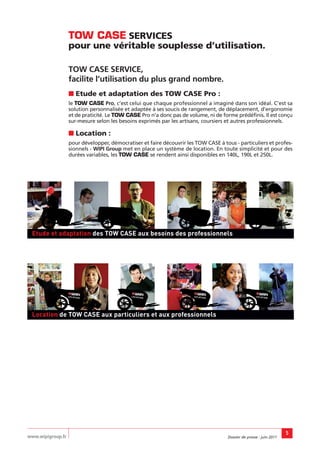 TOW CASE SERVICES
                   pour une véritable souplesse d’utilisation.

                   TOW CASE SERVICE,
                   facilite l’utilisation du plus grand nombre.
                   ■ Etude et adaptation des TOW CASE Pro :
                   le TOW CASE Pro, c’est celui que chaque professionnel a imaginé dans son idéal. C’est sa
                   solution personnalisée et adaptée à ses soucis de rangement, de déplacement, d’ergonomie
                   et de praticité. Le TOW CASE Pro n’a donc pas de volume, ni de forme prédéfinis. Il est conçu
                   sur-mesure selon les besoins exprimés par les artisans, coursiers et autres professionnels.

                   ■ Location :
                   pour développer, démocratiser et faire découvrir les TOW CASE à tous - particuliers et profes-
                   sionnels - WIPI Group met en place un système de location. En toute simplicité et pour des
                   durées variables, les TOW CASE se rendent ainsi disponibles en 140L, 190L et 250L.




 Etude et adaptation des TOW CASE aux besoins des professionnels




 Location de TOW CASE aux particuliers et aux professionnels




                                                                                                                     5
www.wipigroup.fr                                                                     Dossier de presse : juin 2011
 