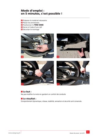 Mode d’emploi :
                   en 5 minutes, c’est possible !

                   Ẅ Préparer le matériel nécessaire
                   ẅ Placer les entretoises
                   Ẇ Positionner le TOW CASE
                   ẇ Serrer à l’aide d’une clef
                   Ẉ Sécuriser le montage




                   ẅ                                              Ẇ




                   ẇ                                              Ẉ

                   ■ Le but :
                   Ne pas modifier la moto en gardant un confort de conduite

                   ■ Le résultat :
                   Comportement dynamique, vitesse, stabilité, sensation et sécurité sont conservés.




                                                                                                                   6
www.wipigroup.fr                                                                   Dossier de presse : juin 2011
 