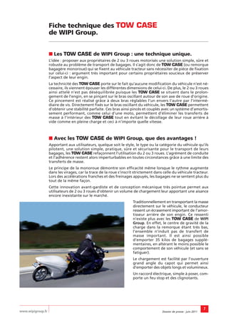 Fiche technique des TOW CASE
                   de WIPI Group.


                   ■ Les TOW CASE de WIPI Group : une technique unique.
                   L’idée : proposer aux propriétaires de 2 ou 3 roues motorisés une solution simple, sûre et
                   robuste au problème de transport de bagages. Il s’agit donc de TOW CASE (ou remorque
                   bagagère monoroue) qui se fixent au véhicule tracteur sans nécessiter de pièce de fixation
                   sur celui-ci : argument très important pour certains propriétaires soucieux de préserver
                   l’aspect de leur engin.
                   La technicité des TOW CASE porte sur le fait qu’aucune modification du véhicule n’est né-
                   cessaire, ils viennent épouser les différentes dimensions de celui-ci. De plus, le 2 ou 3 roues
                   ainsi attelé n’est pas déséquilibrée puisque les TOW CASE se situent dans le prolon-
                   gement de l’engin, en se pinçant sur le bras oscillant autour de son axe de roue d’origine.
                   Ce pincement est réalisé grâce à deux bras réglables l’un envers l’autre par l’intermé-
                   diaire de vis. Directement fixés sur le bras oscillant du véhicule, les TOW CASE permettent
                   d’obtenir une stabilité parfaite. Ces bras ainsi pincés et couplés avec un système d’amortis-
                   sement performant, comme celui d’une moto, permettent d’éliminer les transferts de
                   masse à l'intérieur des TOW CASE tout en évitant le décollage de leur roue arrière à
                   vide comme en pleine charge et ceci à n’importe quelle vitesse.



                   ■ Avec les TOW CASE de WIPI Group, que des avantages !
                   Apportant aux utilisateurs, quelque soit le style, le type ou la catégorie du véhicule qu’ils
                   pilotent, une solution simple, pratique, sûre et sécurisante pour le transport de leurs
                   bagages, les TOW CASE refaçonnent l’utilisation du 2 ou 3 roues. L’agrément de conduite
                   et l’adhérence restent alors imperturbables en toutes circonstances grâce à une limite des
                   transferts de masse.
                   Le principe de la monoroue démontre son efficacité même lorsque le rythme augmente
                   dans les virages, car la trace de la roue s’inscrit strictement dans celle du véhicule tracteur.
                   Lors des accélérations franches et des freinages appuyés, les bagages ne se sentent plus du
                   tout de la même façon.
                   Cette innovation avant-gardiste et de conception mécanique très pointue permet aux
                   utilisateurs de 2 ou 3 roues d’obtenir un volume de chargement leur apportant une aisance
                   encore inexistante sur le marché.
                                                                     Traditionnellement en transportant la masse
                                                                     directement sur le véhicule, le conducteur
                                                                     ressent un écrasement important de l’amor-
                                                                     tisseur arrière de son engin. Ce ressenti
                                                                     n’existe plus avec les TOW CASE de WIPI
                                                                     Group. En effet, le centre de gravité de la
                                                                     charge dans la remorque étant très bas,
                                                                     l’ensemble n’induit pas de transfert de
                                                                     masse important. Il est ainsi possible
                                                                     d’emporter 35 kilos de bagages supplé-
                                                                     mentaires, en altérant le moins possible le
                                                                     comportement de son véhicule (et sans se
                                                                     fatiguer).
                                                                     Le chargement est facilité par l’ouverture
                                                                     grand angle du capot qui permet ainsi
                                                                     d’emporter des objets longs et volumineux.
                                                                     Un raccord électrique, simple à poser, com-
                                                                     porte un feu stop et des clignotants.




                                                                                                                       7
www.wipigroup.fr                                                                       Dossier de presse : juin 2011
 