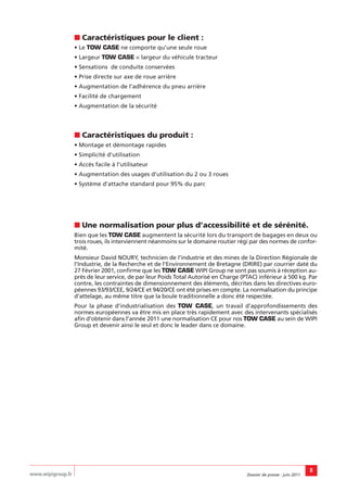 ■ Caractéristiques pour le client :
                   • Le TOW CASE ne comporte qu’une seule roue
                   • Largeur TOW CASE < largeur du véhicule tracteur
                   • Sensations de conduite conservées
                   • Prise directe sur axe de roue arrière
                   • Augmentation de l’adhérence du pneu arrière
                   • Facilité de chargement
                   • Augmentation de la sécurité




                   ■ Caractéristiques du produit :
                   • Montage et démontage rapides
                   • Simplicité d’utilisation
                   • Accès facile à l’utilisateur
                   • Augmentation des usages d’utilisation du 2 ou 3 roues
                   • Système d’attache standard pour 95% du parc




                   ■ Une normalisation pour plus d’accessibilité et de sérénité.
                   Bien que les TOW CASE augmentent la sécurité lors du transport de bagages en deux ou
                   trois roues, ils interviennent néanmoins sur le domaine routier régi par des normes de confor-
                   mité.
                   Monsieur David NOURY, technicien de l’industrie et des mines de la Direction Régionale de
                   l’Industrie, de la Recherche et de l’Environnement de Bretagne (DRIRE) par courrier daté du
                   27 Février 2001, confirme que les TOW CASE WIPI Group ne sont pas soumis à réception au-
                   près de leur service, de par leur Poids Total Autorisé en Charge (PTAC) inférieur à 500 kg. Par
                   contre, les contraintes de dimensionnement des éléments, décrites dans les directives euro-
                   péennes 93/93/CEE, 9/24/CE et 94/20/CE ont été prises en compte. La normalisation du principe
                   d’attelage, au même titre que la boule traditionnelle a donc été respectée.
                   Pour la phase d’industrialisation des TOW CASE, un travail d’approfondissements des
                   normes européennes va être mis en place très rapidement avec des intervenants spécialisés
                   afin d’obtenir dans l’année 2011 une normalisation CE pour nos TOW CASE au sein de WIPI
                   Group et devenir ainsi le seul et donc le leader dans ce domaine.




                                                                                                                      8
www.wipigroup.fr                                                                      Dossier de presse : juin 2011
 