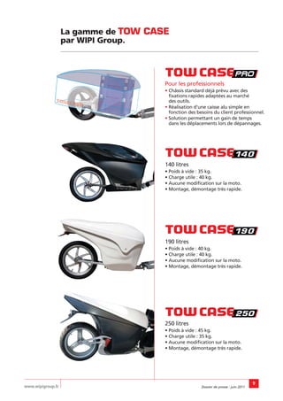 La gamme de TOW CASE
                   par WIPI Group.




                                      Pour les professionnels
                                      • Châssis standard déjà prévu avec des
                                        fixations rapides adaptées au marché
                                        des outils.
                                      • Réalisation d’une caisse alu simple en
                                        fonction des besoins du client professionnel.
                                      • Solution permettant un gain de temps
                                        dans les déplacements lors de dépannages.




                                      140 litres
                                      • Poids à vide : 35 kg.
                                      • Charge utile : 40 kg.
                                      • Aucune modification sur la moto.
                                      • Montage, démontage très rapide.




                                      190 litres
                                      • Poids à vide : 40 kg.
                                      • Charge utile : 40 kg.
                                      • Aucune modification sur la moto.
                                      • Montage, démontage très rapide.




                                      250 litres
                                      • Poids à vide : 45 kg.
                                      • Charge utile : 35 kg.
                                      • Aucune modification sur la moto.
                                      • Montage, démontage très rapide.




                                                                                       9
www.wipigroup.fr                                       Dossier de presse : juin 2011
 