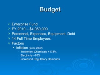 Budget

   Enterprise Fund
   FY 2010 – $4,950,000
   Personnel, Expenses, Equipment, Debt
   14 Full Time Employees
   Factors
       Inflation (since 2002)
         • Treatment Chemicals +178%
         • Electricity +76%
         • Increased Regulatory Demands
 