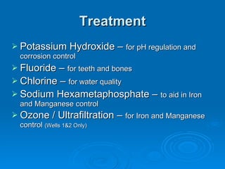 Treatment
 Potassium Hydroxide – for pH regulation and
  corrosion control
 Fluoride – for teeth and bones
 Chlorine – for water quality
 Sodium Hexametaphosphate – to aid in Iron
  and Manganese control
 Ozone / Ultrafiltration – for Iron and Manganese
  control (Wells 1&2 Only)
 
